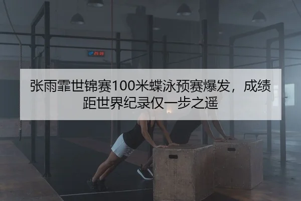 张雨霏世锦赛100米蝶泳预赛爆发，成绩距世界纪录仅一步之遥
